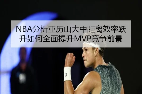 NBA分析亚历山大中距离效率跃升如何全面提升MVP竞争前景
