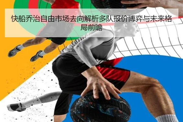 快船乔治自由市场去向解析多队报价博弈与未来格局前瞻
