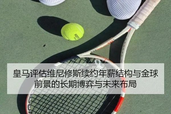 皇马评估维尼修斯续约年薪结构与金球前景的长期博弈与未来布局