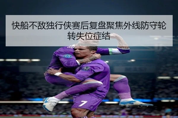 快船不敌独行侠赛后复盘聚焦外线防守轮转失位症结