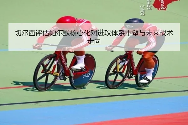 切尔西评估帕尔默核心化对进攻体系重塑与未来战术走向