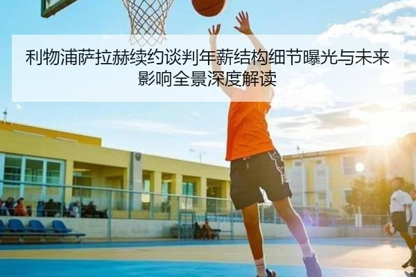 利物浦萨拉赫续约谈判年薪结构细节曝光与未来影响全景深度解读