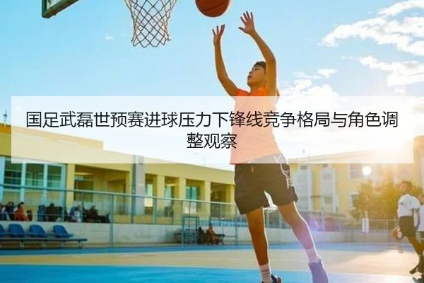 国足武磊世预赛进球压力下锋线竞争格局与角色调整观察