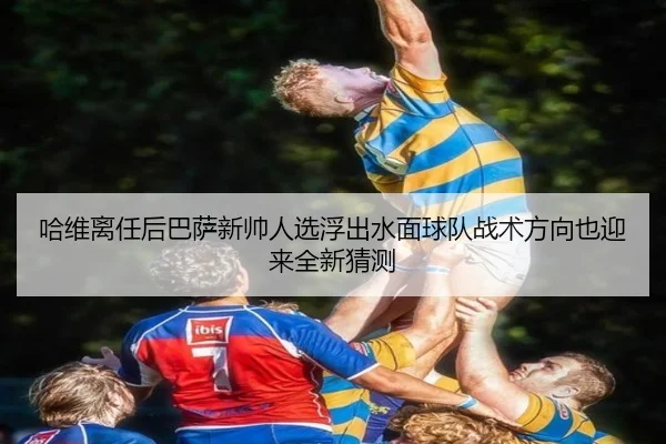 哈维离任后巴萨新帅人选浮出水面球队战术方向也迎来全新猜测