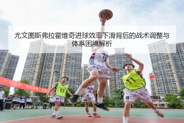 尤文图斯弗拉霍维奇进球效率下滑背后的战术调整与体系困境解析