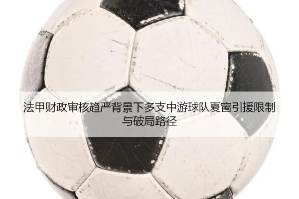 法甲财政审核趋严背景下多支中游球队夏窗引援限制与破局路径