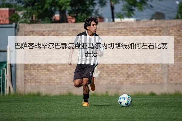 巴萨客战毕尔巴鄂复盘亚马尔内切路线如何左右比赛走势