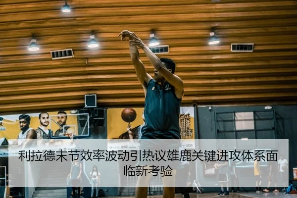 利拉德末节效率波动引热议雄鹿关键进攻体系面临新考验